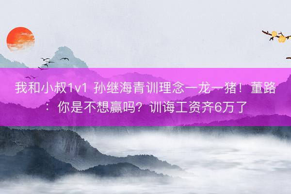 我和小叔1v1 孙继海青训理念一龙一猪!董路:你是不想赢吗?训诲工资齐6万了