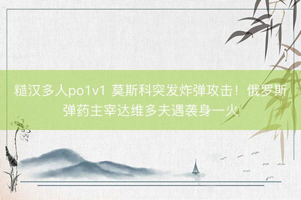 糙汉多人po1v1 莫斯科突发炸弹攻击！俄罗斯弹药主宰达维多夫遇袭身一火