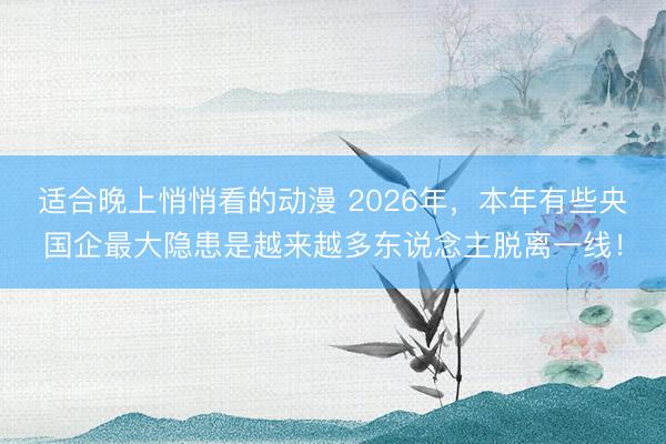 适合晚上悄悄看的动漫 2026年，本年有些央国企最大隐患是越来越多东说念主脱离一线！