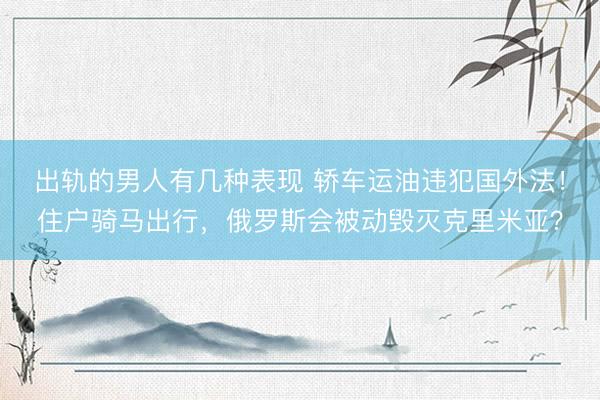 出轨的男人有几种表现 轿车运油违犯国外法！住户骑马出行，俄罗斯会被动毁灭克里米亚？
