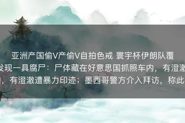 亚洲产国偷V产偷V自拍色戒 寰宇杯伊朗队覆按场旁不到300米处发现一具腐尸：尸体藏在好意思国抓照车内，有澄澈遭暴力印迹；墨西哥警方介入拜访，称此事并非针对伊朗队