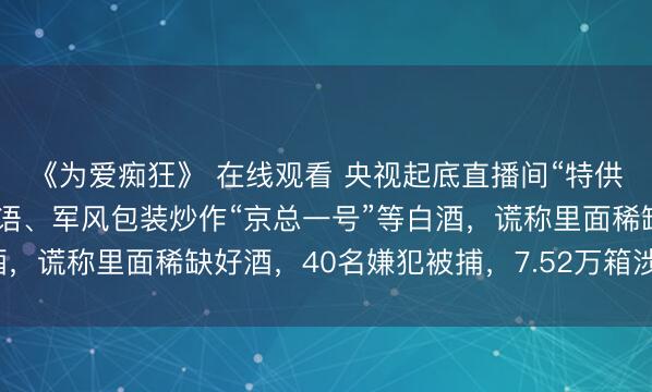 《为爱痴狂》 在线观看 央视起底直播间“特供酒”齐全黑产链：靠暗语、军风包装炒作“京总一号”等白酒，谎称里面稀缺好酒，40名嫌犯被捕，7.52万箱涉案酒被查