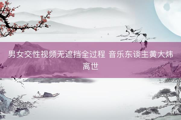 男女交性视频无遮挡全过程 音乐东谈主黄大炜离世