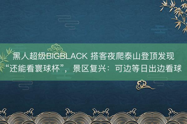 黑人超级BIGBLACK 搭客夜爬泰山登顶发现“还能看寰球杯”,景区复兴:可边等日出边看球