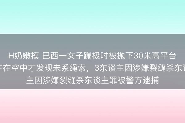 H奶嫩模 巴西一女子蹦极时被抛下30米高平台就地死字,东谈主在空中才发现未系绳索,3东谈主因涉嫌裂缝杀东谈主罪被警方逮捕