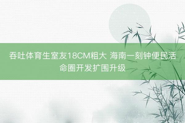 吞吐体育生室友18CM粗大 海南一刻钟便民活命圈开发扩围升级