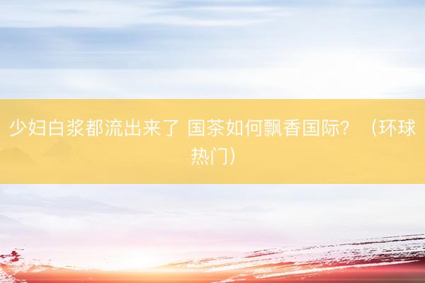 少妇白浆都流出来了 国茶如何飘香国际?(环球热门)