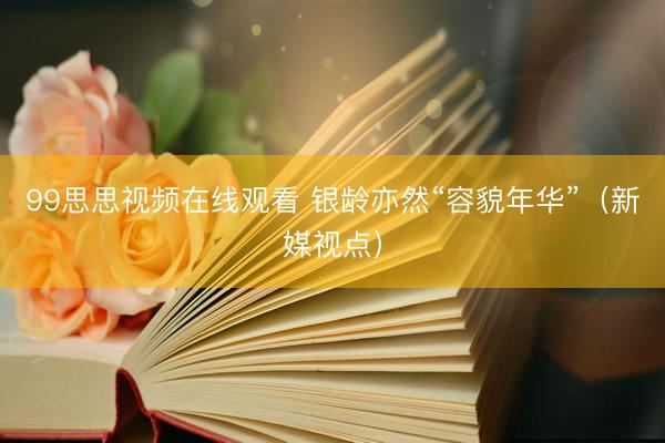 99思思视频在线观看 银龄亦然“容貌年华”（新媒视点）