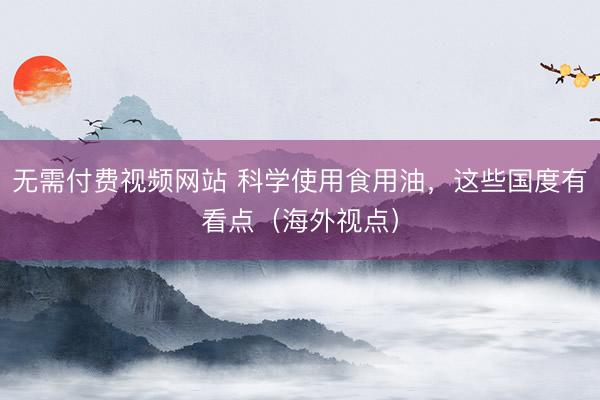 无需付费视频网站 科学使用食用油，这些国度有看点（海外视点）