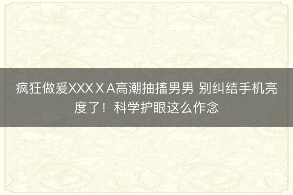 疯狂做爰XXXⅩA高潮抽搐男男 别纠结手机亮度了！科学护眼这么作念