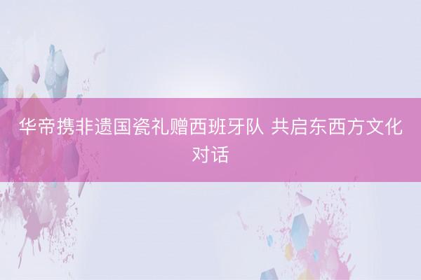 华帝携非遗国瓷礼赠西班牙队 共启东西方文化对话