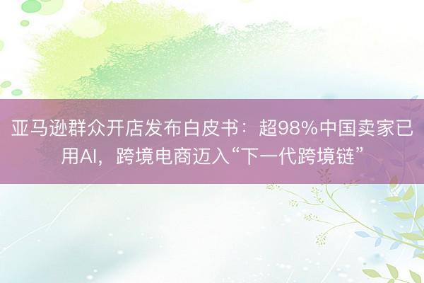 亚马逊群众开店发布白皮书：超98%中国卖家已用AI，跨境电商迈入“下一代跨境链”