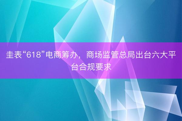 圭表“618”电商筹办，商场监管总局出台六大平台合规要求