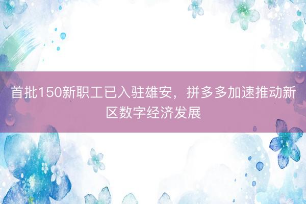 首批150新职工已入驻雄安，拼多多加速推动新区数字经济发展