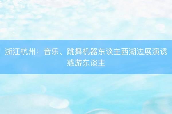 浙江杭州：音乐、跳舞机器东谈主西湖边展演诱惑游东谈主