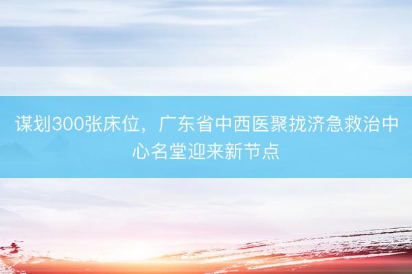 谋划300张床位，广东省中西医聚拢济急救治中心名堂迎来新节点