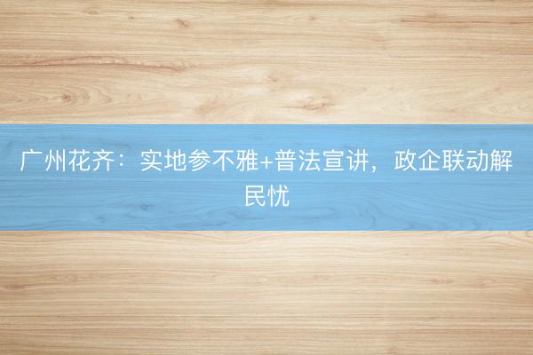 广州花齐：实地参不雅+普法宣讲，政企联动解民忧