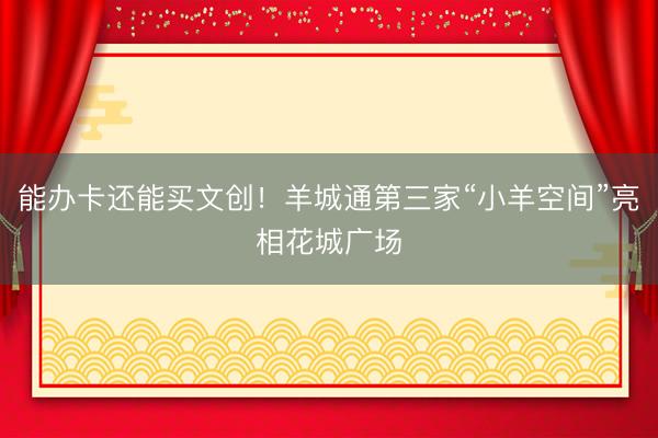 能办卡还能买文创！羊城通第三家“小羊空间”亮相花城广场