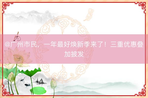 @广州市民,一年最好焕新季来了!三重优惠叠加披发