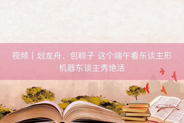 视频丨划龙舟、包粽子 这个端午看东谈主形机器东谈主秀绝活
