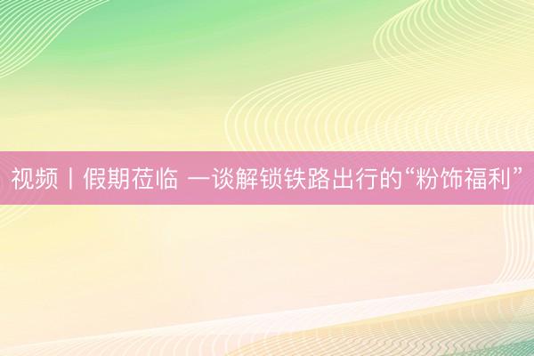 视频丨假期莅临 一谈解锁铁路出行的“粉饰福利”