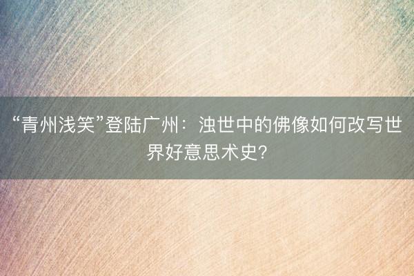 “青州浅笑”登陆广州:浊世中的佛像如何改写世界好意思术史?