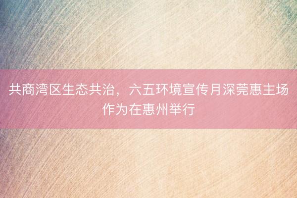 共商湾区生态共治,六五环境宣传月深莞惠主场作为在惠州举行