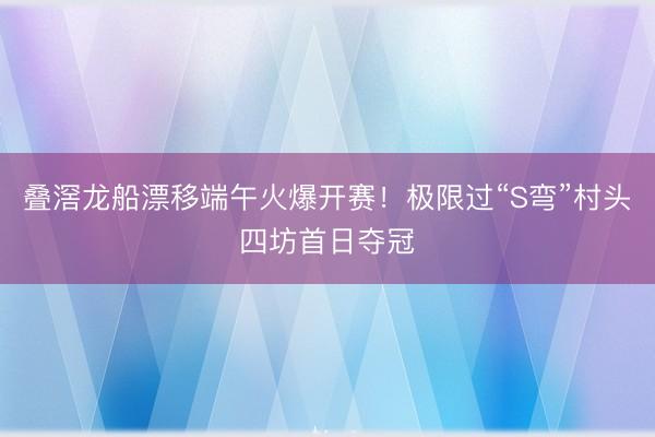 叠滘龙船漂移端午火爆开赛！极限过“S弯”村头四坊首日夺冠