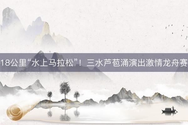 18公里“水上马拉松”！三水芦苞涌演出激情龙舟赛