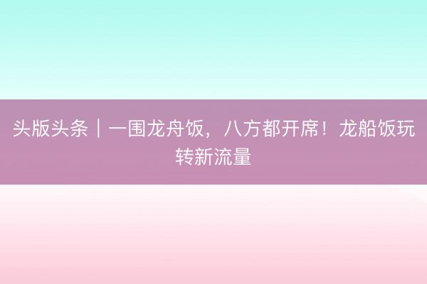头版头条｜一围龙舟饭，八方都开席！龙船饭玩转新流量