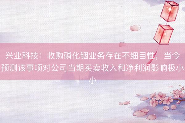 兴业科技：收购磷化铟业务存在不细目性，当今预测该事项对公司当期买卖收入和净利润影响极小