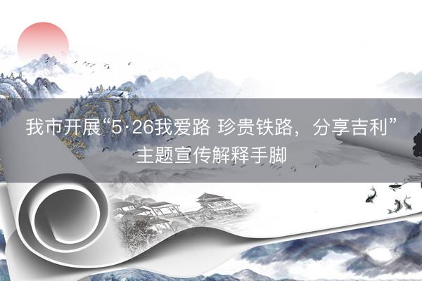 我市开展“5·26我爱路 珍贵铁路，分享吉利”主题宣传解释手脚