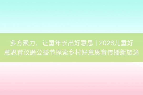 多方聚力，让童年长出好意思 | 2026儿童好意思育议题公益节探索乡村好意思育传播新旅途