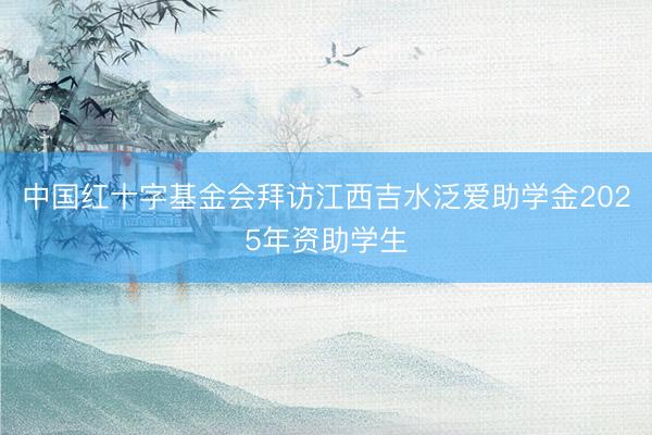 中国红十字基金会拜访江西吉水泛爱助学金2025年资助学生